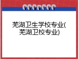 芜湖卫生学校专业(芜湖卫校专业)