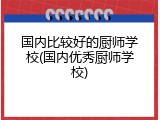 国内比较好的厨师学校(国内优秀厨师学校)