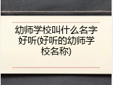 幼师学校叫什么名字好听(好听的幼师学校名称)