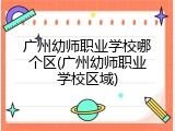 广州幼师职业学校哪个区(广州幼师职业学校区域)