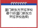 厦门新东方烹饪学校哪个好(厦门新东方烹饪学校选择)