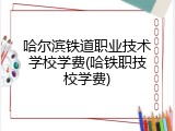 哈尔滨铁道职业技术学校学费(哈铁职技校学费)