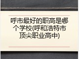 呼市最好的职高是哪个学校(呼和浩特市顶尖职业高中)