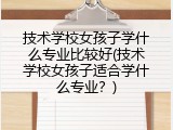 技术学校女孩子学什么专业比较好(技术学校女孩子适合学什么专业？)