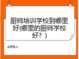厨师培训学校到哪里好(哪里的厨师学校好？)