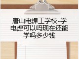 唐山电焊工学校-学电焊可以吗现在还能学吗多少钱
