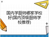 国内学厨师哪家学校好(国内顶级厨师学校推荐)