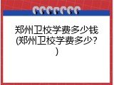 郑州卫校学费多少钱(郑州卫校学费多少？)