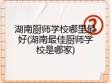 湖南厨师学校哪里最好(湖南最佳厨师学校是哪家)