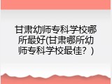 甘肃幼师专科学校哪所最好(甘肃哪所幼师专科学校最佳？)