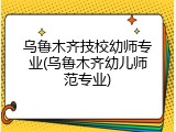 乌鲁木齐技校幼师专业(乌鲁木齐幼儿师范专业)