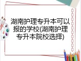 湖南护理专升本可以报的学校(湖南护理专升本院校选择)