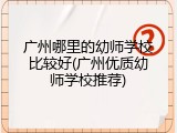 广州哪里的幼师学校比较好(广州优质幼师学校推荐)