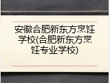 安徽合肥新东方烹饪学校(合肥新东方烹饪专业学校)