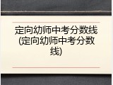定向幼师中考分数线(定向幼师中考分数线)