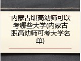 内蒙古职高幼师可以考哪些大学(内蒙古职高幼师可考大学名单)