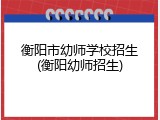 衡阳市幼师学校招生(衡阳幼师招生)