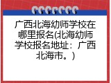 广西北海幼师学校在哪里报名(北海幼师学校报名地址：广西北海市。)