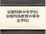 安徽特教中专学校(安徽特殊教育中等专业学校)
