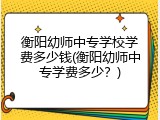 衡阳幼师中专学校学费多少钱(衡阳幼师中专学费多少？)