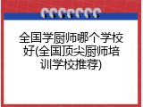全国学厨师哪个学校好(全国顶尖厨师培训学校推荐)