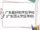 广东最好的烹饪学校(广东顶尖烹饪学府)