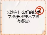 长沙有什么好的技术学校(长沙技术学校有哪些)