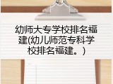 幼师大专学校排名福建(幼儿师范专科学校排名福建。)