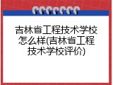 吉林省工程技术学校怎么样(吉林省工程技术学校评价)