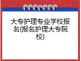 大专护理专业学校报名(报名护理大专院校)
