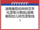 湖南衡阳幼师师范学校录取分数线(湖南衡阳幼儿师范录取线)