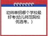 幼师单招哪个学校最好考(幼儿师范院校优选考。)