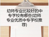 幼师专业比较好的中专学校有哪些(幼师专业优质中专学校推荐)
