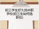 初三学生好久找中职学校(初三生如何选职校)