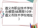 遵义市职业技术学校在哪里(结果限10字：遵义市技术学校地址)
