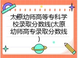太原幼师高等专科学校录取分数线(太原幼师高专录取分数线)