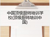 中国顶级厨师培训学校(顶级厨师培训中国)