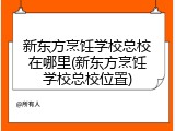 新东方烹饪学校总校在哪里(新东方烹饪学校总校位置)