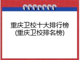 重庆卫校十大排行榜(重庆卫校排名榜)