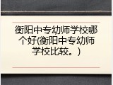 衡阳中专幼师学校哪个好(衡阳中专幼师学校比较。)