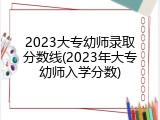 2023大专幼师录取分数线(2023年大专幼师入学分数)