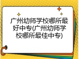 广州幼师学校哪所最好中专(广州幼师学校哪所最佳中专)