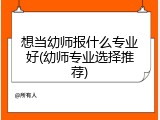 想当幼师报什么专业好(幼师专业选择推荐)