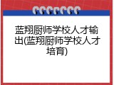 蓝翔厨师学校人才输出(蓝翔厨师学校人才培育)