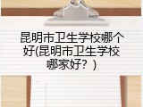 昆明市卫生学校哪个好(昆明市卫生学校哪家好？)