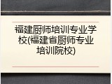 福建厨师培训专业学校(福建省厨师专业培训院校)