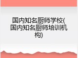 国内知名厨师学校(国内知名厨师培训机构)