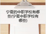 宁夏的中职学校有哪些(宁夏中职学校有哪些)