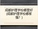 成都护理学校哪里好(成都护理学校哪家强？)