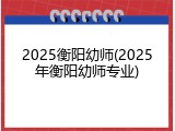 2025衡阳幼师(2025年衡阳幼师专业)